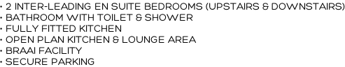 • 2 INTER-LEADING EN SUITE BEDROOMS (UPSTAIRS & DOWNSTAIRS) • BATHROOM WITH TOILET & SHOWER • FULLY FITTED KITCHEN  • OPEN PLAN KITCHEN & LOUNGE AREA • BRAAI FACILITY • SECURE PARKING